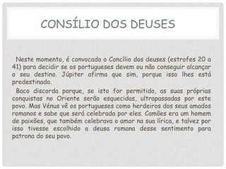 CONSÍLIO DOS DEUSES


  Neste momento, é convocado o Concílio dos deuses (estrofes 20 a
41) para decidir se os portugueses devem ou não conseguir alcançar
o seu destino. Júpiter afirma que sim, porque isso lhes está
predestinado.
  Baco discorda porque, se isto for permitido, as suas próprias
conquistas no Oriente serão esquecidas, ultrapassadas por este
povo. Mas Vénus vê os portugueses como herdeiros dos seus amados
romanos e sabe que será celebrada por eles. Camões era um homem
de paixões, que também celebrava o amor na sua lírica, e talvez por
isso tivesse escolhido a deusa romana desse sentimento para
patrona do seu povo.
 