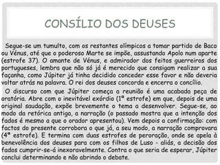 CONSÍLIO DOS DEUSES
 Segue-se um tumulto, com os restantes olímpicos a tomar partido de Baco
ou Vénus, até que o poderoso Marte se impõe, assustando Apolo num aparte
(estrofe 37). O amante de Vénus, e admirador dos feitos guerreiros dos
portugueses, lembra que não só já é merecido que consigam realizar a sua
façanha, como Júpiter já tinha decidido conceder esse favor e não deveria
voltar atrás na palavra. O rei dos deuses concorda e encerra o concílio.
 O discurso com que Júpiter começa a reunião é uma acabada peça de
oratória. Abre com o inevitável exórdio (1ª estrofe) em que, depois de uma
original saudação, expõe brevemente o tema a desenvolver. Segue-se, ao
modo da retórica antiga, a narração (o passado mostra que a intenção dos
fados é mesmo a que o orador apresentou). Vem depois a confirmação: com
factos do presente corrobora o que já, a seu modo, a narração comprovara
(4ª estrofe). E termina com duas estrofes de peroração, onde se apela à
benevolência dos deuses para com os filhos de Luso - aliás, a decisão dos
fados cumprir-se-á inexoravelmente. Contra o que seria de esperar, Júpiter
conclui determinando e não abrindo o debate.
 
