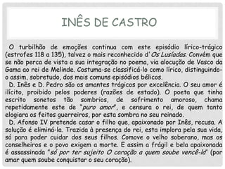 INÊS DE CASTRO

  O turbilhão de emoções continua com este episódio lírico-trágico
(estrofes 118 a 135), talvez o mais reconhecido d'Os Lusíadas. Convém que
se não perca de vista a sua integração no poema, via alocução de Vasco da
Gama ao rei de Melinde. Costuma-se classificá-lo como lírico, distinguindo-
o assim, sobretudo, dos mais comuns episódios bélicos.
  D. Inês e D. Pedro são os amantes trágicos por excelência. O seu amor é
ilícito, proibido pelos poderes (razões de estado). O poeta que tinha
escrito sonetos tão sombrios, de sofrimento amoroso, chama
repetidamente este de “puro amor”, e censura o rei, de quem tanto
elogiara os feitos guerreiros, por esta sombra no seu reinado.
  D. Afonso IV pretende casar o filho que, apaixonado por Inês, recusa. A
solução é eliminá-la. Trazida à presença do rei, esta implora pela sua vida,
só para poder cuidar dos seus filhos. Comove o velho soberano, mas os
conselheiros e o povo exigem a morte. E assim a frágil e bela apaixonada
é assassinada ”só por ter sujeito O coração a quem soube vencê-la” (por
amar quem soube conquistar o seu coração).
 