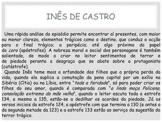 INÊS DE CASTRO

 Uma rápida análise do episódio permite encontrar aí presentes, com maior
ou menor clareza, elementos trágicos como o destino, que conduz a acção
para o final trágico; a peripécia; até algo próximo do papel
do coro (apóstrofes). A nobreza moral e social dos personagens é também
salientada, de modo a criar no leitor sentimentos de terror e
de piedade perante a desgraça que se abate sobre a protagonista
(catástrofe).
 Quando Inês teme mais a orfandade dos filhos que a própria perda da
vida, quando ela suplica a comutação da pena capital por um exílio na
Sibéria (Cítia) ou na Líbia, entre “toda a feridade”, só para poder criar os
filhos do seu amor, quando é comparada com “a linda moça Policena,
consolação extrema da mãe velha”, quando o leitor escuta toda a estrofe
134, e mesmo a 135, estão-se a dedilhar os acordes da piedade. Já os
versos iniciais da estrofe 124, a apóstrofe com que termina a 130 (e antes a
da segunda metade da 123) e a estrofe 133 estão ao serviço da sugestão do
terror trágico.
 