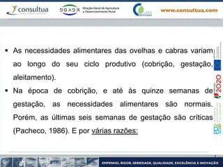  As necessidades alimentares das ovelhas e cabras variam
ao longo do seu ciclo produtivo (cobrição, gestação,
aleitamento).
 Na época de cobrição, e até às quinze semanas de
gestação, as necessidades alimentares são normais.
Porém, as últimas seis semanas de gestação são críticas
(Pacheco, 1986). E por várias razões:
 