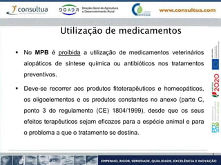  No MPB é proibida a utilização de medicamentos veterinários
alopáticos de síntese química ou antibióticos nos tratamentos
preventivos.
 Deve-se recorrer aos produtos fitoterapêuticos e homeopáticos,
os oligoelementos e os produtos constantes no anexo (parte C,
ponto 3 do regulamento (CE) 1804/1999), desde que os seus
efeitos terapêuticos sejam eficazes para a espécie animal e para
o problema a que o tratamento se destina.
Utilização de medicamentos
 