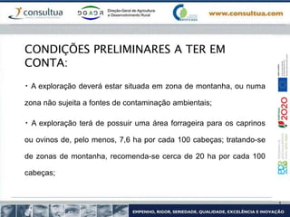 CONDIÇÕES PRELIMINARES A TER EM
CONTA:
A exploração deverá estar situada em zona de montanha, ou numa
zona não sujeita a fontes de contaminação ambientais;
A exploração terá de possuir uma área forrageira para os caprinos
ou ovinos de, pelo menos, 7,6 ha por cada 100 cabeças; tratando-se
de zonas de montanha, recomenda-se cerca de 20 ha por cada 100
cabeças;
 