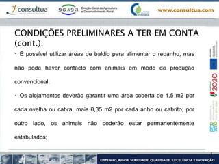 É possível utilizar áreas de baldio para alimentar o rebanho, mas
não pode haver contacto com animais em modo de produção
convencional;
Os alojamentos deverão garantir uma área coberta de 1,5 m2 por
cada ovelha ou cabra, mais 0,35 m2 por cada anho ou cabrito; por
outro lado, os animais não poderão estar permanentemente
estabulados;
CONDIÇÕES PRELIMINARES A TER EM CONTA
(cont.):
 