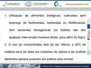 1. Utilização de alimentos biológicos, cultivados sem
emprego de fertilizantes, herbicidas ou fitofármacos,
nem sementes transgénicas (os baldios não têm
qualquer intervenção humana direta, para além do fogo);
2. O uso de concentrados terá de ser inferior a 40% da
matéria seca da dieta (os criadores de cabras e de ovelhas
aleitantes sempre puseram em prática esta norma).
 