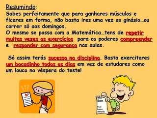 Resumindo : Sabes perfeitamente que para ganhares músculos e ficares em forma, não basta ires uma vez ao ginásio…ou correr só aos domingos. O mesmo se passa com a Matemática…tens de  repetir muitas vezes os exercícios   para os poderes  compreender  e  responder com segurança  nas aulas.  Só assim terás  sucesso na disciplina . Basta exercitares  um bocadinho todos os dias  em vez de estudares como um louco na véspera do teste! Mto Bom Prof. Laura Almeida 