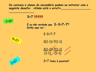 3=7   ?????  É ou não verdade que   3-3=7-7 ? Então aqui vai : 3-3=7-7 3(1-1)=7(1-1) 3(1-1) = 7(1-1) (1-1)  (1-1) 3=7  Como é possível? Os curiosos e alunos do secundário podem-se entreter com o seguinte desafio:  «Onde está o erro?»   1=6?  5=2? -1=8? 