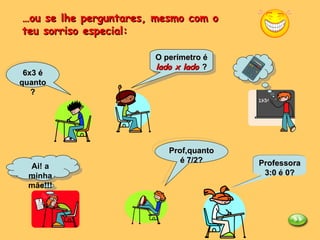 … ou se lhe perguntares, mesmo com o teu sorriso especial: 6x3 é quanto? Ai! a minha mãe!!! O perímetro é  lado x lado  ?  Prof,quanto é 7/2? Professora 3:0 é 0? 