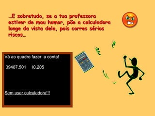 … E sobretudo, se a tua professora  estiver de mau humor, põe a calculadora longe da vista dela, pois corres sérios riscos… Vá ao quadro fazer  a conta! 39487,501  I 0,205 Sem usar calculadora!!! 