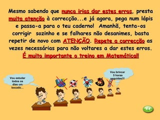 Mesmo sabendo que  nunca irias dar estes erros , presta  muita atenção  à correcção...e já agora, pega num lápis e passa-a para o teu caderno!  Amanhã, tenta-os corrigir  sozinho e se falhares não desanimes, basta repetir de novo com  ATENÇÃO .  Repete a correcção  as vezes necessárias para não voltares a dar estes erros. É muito importante o treino em Matemática!! Vou estudar todos os dias um bocado… Vou brincar 5 horas seguidas!!! 