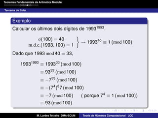´
Teoremas Fundamentais da Aritmetica Modular
Teorema de Euler

Exemplo
Calcular os ultimos dois d´gitos de 19931993 .
ı
´
φ(100) = 40
m.d.c.(1993, 100) = 1

→ 199340 ≡ 1 (mod 100)

Dado que 1993 mod 40 = 33,
19931993 ≡ 199333 (mod 100)
≡ 9333 (mod 100)
≡ −733 (mod 100)
≡ −(74 )8 7 (mod 100)
≡ −7 (mod 100)

( porque 74 ≡ 1 (mod 100))

≡ 93 (mod 100)
M. Lurdes Teixeira DMA-ECUM

Teoria de Numeros Computacional LCC
´

 