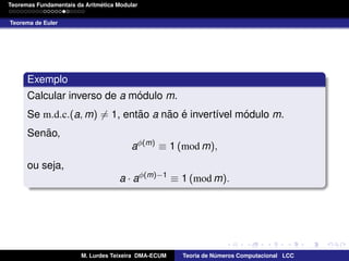 ´
Teoremas Fundamentais da Aritmetica Modular
Teorema de Euler

Exemplo
´
Calcular inverso de a modulo m.
˜
˜ ´
´
Se m.d.c.(a, m) = 1, entao a nao e invert´vel modulo m.
ı
˜
Senao,
aφ(m) ≡ 1 (mod m),
ou seja,
a · aφ(m)−1 ≡ 1 (mod m).

M. Lurdes Teixeira DMA-ECUM

Teoria de Numeros Computacional LCC
´

 