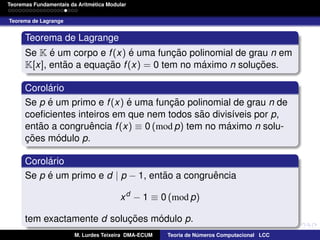 ´
Teoremas Fundamentais da Aritmetica Modular
Teorema de Lagrange

Teorema de Lagrange
´
´
Se K e um corpo e f (x) e uma funcao polinomial de grau n em
¸˜
˜
´
K[x], entao a equacao f (x) = 0 tem no maximo n solucoes.
¸˜
¸˜
´
Corolario
´
´
Se p e um primo e f (x) e uma funcao polinomial de grau n de
¸˜
˜
coeﬁcientes inteiros em que nem todos sao divis´veis por p,
ı
˜
ˆ
´
entao a congruencia f (x) ≡ 0 (mod p) tem no maximo n solu´
coes modulo p.
¸˜
´
Corolario
´
˜
ˆ
Se p e um primo e d | p − 1, entao a congruencia
x d − 1 ≡ 0 (mod p)
´
tem exactamente d solucoes modulo p.
¸˜
M. Lurdes Teixeira DMA-ECUM

Teoria de Numeros Computacional LCC
´

 