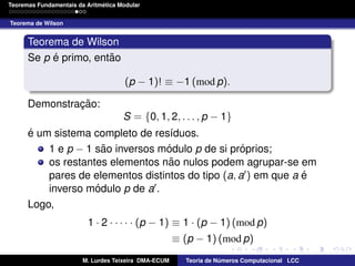´
Teoremas Fundamentais da Aritmetica Modular
Teorema de Wilson

Teorema de Wilson
´
˜
Se p e primo, entao
(p − 1)! ≡ −1 (mod p).
Demonstracao:
¸˜
S = {0, 1, 2, . . . , p − 1}
´
e um sistema completo de res´duos.
ı
˜
´
´
1 e p − 1 sao inversos modulo p de si proprios;
˜
os restantes elementos nao nulos podem agrupar-se em
´
pares de elementos distintos do tipo (a, a ) em que a e
´
inverso modulo p de a .
Logo,
1 · 2 · · · · · (p − 1) ≡ 1 · (p − 1) (mod p)
≡ (p − 1) (mod p)
M. Lurdes Teixeira DMA-ECUM

Teoria de Numeros Computacional LCC
´

 