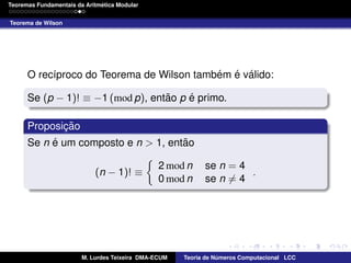 ´
Teoremas Fundamentais da Aritmetica Modular
Teorema de Wilson

´ ´ ´
O rec´proco do Teorema de Wilson tambem e valido:
ı
˜
´
Se (p − 1)! ≡ −1 (mod p), entao p e primo.
Proposicao
¸˜
´
˜
Se n e um composto e n > 1, entao
(n − 1)! ≡

2 mod n
0 mod n

M. Lurdes Teixeira DMA-ECUM

se n = 4
.
se n = 4

Teoria de Numeros Computacional LCC
´

 