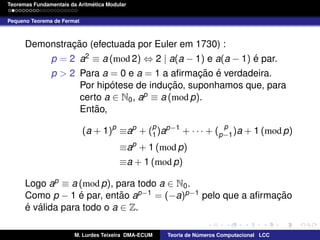 ´
Teoremas Fundamentais da Aritmetica Modular
Pequeno Teorema de Fermat

Demonstracao (efectuada por Euler em 1730) :
¸˜
´
p = 2 a2 ≡ a (mod 2) ⇔ 2 | a(a − 1) e a(a − 1) e par.
p > 2 Para a = 0 e a = 1 a aﬁrmacao e verdadeira.
¸˜ ´
´
˜ suponhamos que, para
Por hipotese de inducao,
¸
certo a ∈ N0 , ap ≡ a (mod p).
˜
Entao,
p
(a + 1)p ≡ap + (p )ap−1 + · · · + (p−1 )a + 1 (mod p)
1

≡ap + 1 (mod p)
≡a + 1 (mod p)
Logo ap ≡ a (mod p), para todo a ∈ N0 .
´
˜
Como p − 1 e par, entao ap−1 = (−a)p−1 pelo que a aﬁrmacao
¸˜
´ ´
e valida para todo o a ∈ Z.
M. Lurdes Teixeira DMA-ECUM

Teoria de Numeros Computacional LCC
´

 