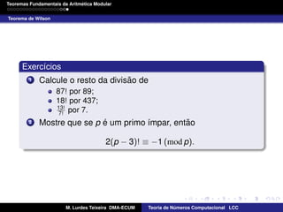 ´
Teoremas Fundamentais da Aritmetica Modular
Teorema de Wilson

Exerc´cios
ı
1

˜
Calcule o resto da divisao de
87! por 89;
18! por 437;
13!
7! por 7.

2

´
˜
Mostre que se p e um primo ´mpar, entao
ı
2(p − 3)! ≡ −1 (mod p).

M. Lurdes Teixeira DMA-ECUM

Teoria de Numeros Computacional LCC
´

 
