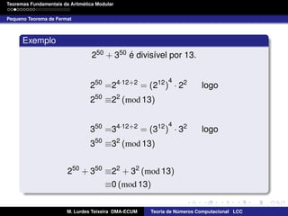 ´
Teoremas Fundamentais da Aritmetica Modular
Pequeno Teorema de Fermat

Exemplo
´
250 + 350 e divis´vel por 13.
ı
4

250 =24·12+2 = (212 ) · 22

logo

250 ≡22 (mod 13)
4

350 =34·12+2 = (312 ) · 32
50

3

logo

2

≡3 (mod 13)

250 + 350 ≡22 + 32 (mod 13)
≡0 (mod 13)
M. Lurdes Teixeira DMA-ECUM

Teoria de Numeros Computacional LCC
´

 