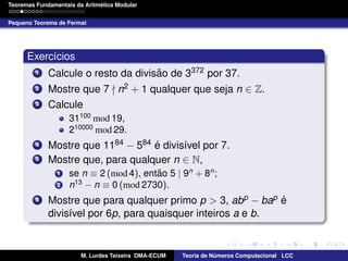 ´
Teoremas Fundamentais da Aritmetica Modular
Pequeno Teorema de Fermat

Exerc´cios
ı
1
2
3

˜
Calcule o resto da divisao de 3372 por 37.
Mostre que 7 n2 + 1 qualquer que seja n ∈ Z.
Calcule
31100 mod 19,
210000 mod 29.

4
5

´
Mostre que 1184 − 584 e divis´vel por 7.
ı
Mostre que, para qualquer n ∈ N,
1
2

6

˜
se n ≡ 2 (mod 4), entao 5 | 9n + 8n ;
n13 − n ≡ 0 (mod 2730).

´
Mostre que para qualquer primo p > 3, abp − bap e
divis´vel por 6p, para quaisquer inteiros a e b.
ı

M. Lurdes Teixeira DMA-ECUM

Teoria de Numeros Computacional LCC
´

 