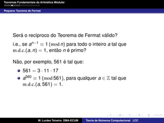 ´
Teoremas Fundamentais da Aritmetica Modular
Pequeno Teorema de Fermat

´
´
Sera o rec´proco do Teorema de Fermat valido?
ı
i.e., se an−1 ≡ 1 (mod n) para todo o inteiro a tal que
˜
´
m.d.c.(a, n) = 1, entao n e primo?
˜
´
Nao, por exemplo, 561 e tal que:
561 = 3 · 11 · 17
a560 ≡ 1 (mod 561), para qualquer a ∈ Z tal que
m.d.c.(a, 561) = 1.

M. Lurdes Teixeira DMA-ECUM

Teoria de Numeros Computacional LCC
´

 