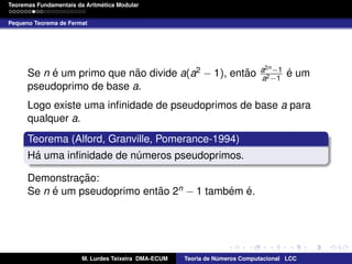 ´
Teoremas Fundamentais da Aritmetica Modular
Pequeno Teorema de Fermat

´
˜
˜
Se n e um primo que nao divide a(a2 − 1), entao
pseudoprimo de base a.

a2n −1
a2 −1

´
e um

Logo existe uma inﬁnidade de pseudoprimos de base a para
qualquer a.
Teorema (Alford, Granville, Pomerance-1994)
´
Ha uma inﬁnidade de numeros pseudoprimos.
´
Demonstracao:
¸˜
´
˜
´ ´
Se n e um pseudoprimo entao 2n − 1 tambem e.

M. Lurdes Teixeira DMA-ECUM

Teoria de Numeros Computacional LCC
´

 