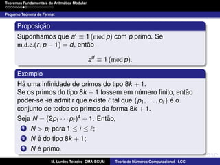 ´
Teoremas Fundamentais da Aritmetica Modular
Pequeno Teorema de Fermat

Proposicao
¸˜
Suponhamos que ar ≡ 1 (mod p) com p primo. Se
˜
m.d.c.(r , p − 1) = d, entao
ad ≡ 1 (mod p).
Exemplo
´
Ha uma inﬁnidade de primos do tipo 8k + 1.
˜
Se os primos do tipo 8k + 1 fossem em numero ﬁnito, entao
´
´
poder-se -ia admitir que existe tal que {p1 , . . . , p } e o
conjunto de todos os primos da forma 8k + 1.
˜
Seja N = (2p1 · · · p )4 + 1. Entao,
1
2
3

N > pi para 1 ≤ i ≤ ;
´
N e do tipo 8k + 1;
´
N e primo.
M. Lurdes Teixeira DMA-ECUM

Teoria de Numeros Computacional LCC
´

 