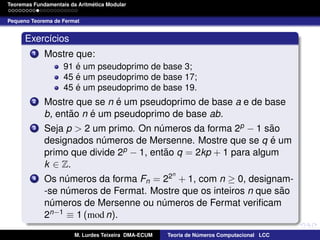 ´
Teoremas Fundamentais da Aritmetica Modular
Pequeno Teorema de Fermat

Exerc´cios
ı
1

Mostre que:
´
91 e um pseudoprimo de base 3;
´
45 e um pseudoprimo de base 17;
´
45 e um pseudoprimo de base 19.

2

3

4

´
Mostre que se n e um pseudoprimo de base a e de base
˜
´
b, entao n e um pseudoprimo de base ab.
˜
Seja p > 2 um primo. On numeros da forma 2p − 1 sao
´
´
designados numeros de Mersenne. Mostre que se q e um
´
p − 1, entao q = 2kp + 1 para algum
˜
primo que divide 2
k ∈ Z.
n

Os numeros da forma Fn = 22 + 1, com n ≥ 0, designam´
˜
-se numeros de Fermat. Mostre que os inteiros n que sao
´
numeros de Mersenne ou numeros de Fermat veriﬁcam
´
´
2n−1 ≡ 1 (mod n).
M. Lurdes Teixeira DMA-ECUM

Teoria de Numeros Computacional LCC
´

 