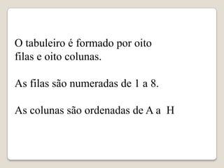 O tabuleiro é formado por oito
filas e oito colunas.

As filas são numeradas de 1 a 8.

As colunas são ordenadas de A a H
 