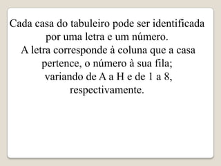Cada casa do tabuleiro pode ser identificada
        por uma letra e um número.
  A letra corresponde à coluna que a casa
       pertence, o número à sua fila;
        variando de A a H e de 1 a 8,
              respectivamente.
 
