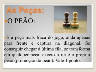 As Peças:
O   PEÃO:

É a peça mais fraca do jogo, anda apenas
para frente e captura na diagonal. Se
conseguir chegar à última fila, se transforma
em qualquer peça, exceto o rei e o próprio
peão (promoção do peão). Vale 1 ponto.
 