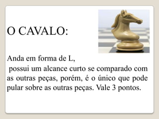 c




O CAVALO:

Anda em forma de L,
 possui um alcance curto se comparado com
as outras peças, porém, é o único que pode
pular sobre as outras peças. Vale 3 pontos.
 