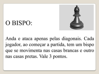 O BISPO:

Anda e ataca apenas pelas diagonais. Cada
jogador, ao começar a partida, tem um bispo
que se movimenta nas casas brancas e outro
nas casas pretas. Vale 3 pontos.
 