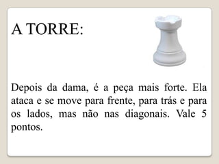A TORRE:


Depois da dama, é a peça mais forte. Ela
ataca e se move para frente, para trás e para
os lados, mas não nas diagonais. Vale 5
pontos.
 