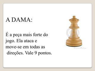 A DAMA:

É a peça mais forte do
jogo. Ela ataca e
move-se em todas as
 direções. Vale 9 pontos.
 