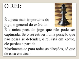 O REI:

É a peça mais importante do
jogo, o general do exército.
É a única peça do jogo que não pode ser
capturada. Se o rei estiver numa posição que
não possa se defender, o rei está em xeque,
ele perdeu a partida.
Movimenta-se para todas as direções, só que
de casa em casa.
 
