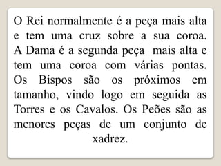 O Rei normalmente é a peça mais alta
e tem uma cruz sobre a sua coroa.
A Dama é a segunda peça mais alta e
tem uma coroa com várias pontas.
Os Bispos são os próximos em
tamanho, vindo logo em seguida as
Torres e os Cavalos. Os Peões são as
menores peças de um conjunto de
              xadrez.
 