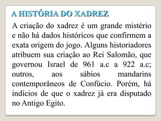 A HISTÓRIA DO XADREZ
A criação do xadrez é um grande mistério
e não há dados históricos que confirmem a
exata origem do jogo. Alguns historiadores
atribuem sua criação ao Rei Salomão, que
governou Israel de 961 a.c a 922 a.c;
outros,     aos      sábios     mandarins
contemporâneos de Confúcio. Porém, há
indícios de que o xadrez já era disputado
no Antigo Egito.
 