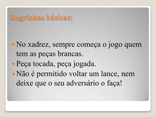 Regrinhas básicas:


 No  xadrez, sempre começa o jogo quem
  tem as peças brancas.
 Peça tocada, peça jogada.
 Não é permitido voltar um lance, nem
  deixe que o seu adversário o faça!
 