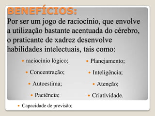 BENEFÍCIOS:
Por ser um jogo de raciocínio, que envolve
a utilização bastante acentuada do cérebro,
o praticante de xadrez desenvolve
habilidades intelectuais, tais como:
          raciocínio lógico;       Planejamento;
              Concentração;        Inteligência;
              Autoestima;              Atenção;
                  Paciência;       Criatividade.
      Capacidade de previsão;
 