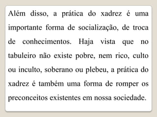 Além disso, a prática do xadrez é uma
importante forma de socialização, de troca
de conhecimentos. Haja vista que no
tabuleiro não existe pobre, nem rico, culto
ou inculto, soberano ou plebeu, a prática do
xadrez é também uma forma de romper os
preconceitos existentes em nossa sociedade.
 
