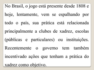 No Brasil, o jogo está presente desde 1808 e
hoje, lentamente, vem se espalhando por
todo o país, sua prática está relacionada
principalmente a clubes de xadrez, escolas
(públicas e particulares) ou instituições.
Recentemente o governo tem também
incentivado ações que tenham a prática do
xadrez como objetivo.
 