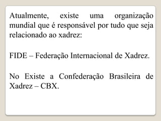 Atualmente, existe uma organização
mundial que é responsável por tudo que seja
relacionado ao xadrez:

FIDE – Federação Internacional de Xadrez.

No Existe a Confederação Brasileira de
Xadrez – CBX.
 