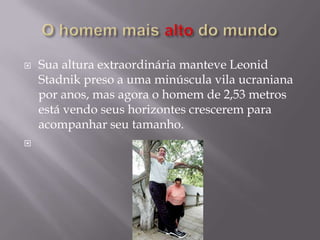    Sua altura extraordinária manteve Leonid
    Stadnik preso a uma minúscula vila ucraniana
    por anos, mas agora o homem de 2,53 metros
    está vendo seus horizontes crescerem para
    acompanhar seu tamanho.

 