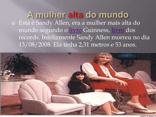    Está é Sandy Allen, era a mulher mais alta do
    mundo segundo o livro Guinness, livro dos
    records. Infelizmente Sandy Allen morreu no dia
    13/08/2008. Ela tinha 2,31 metros e 53 anos.
 