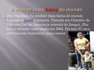    Zhu Haizhen, é a mulher mais baixa do mundo
    segundo o Livro Guinness. Nascida em Outubro de
    1984 em Gao’an, província oriental de Jiangxi, Zhu
    teve o recorde confirmado em 2004. Ela tem 97 cm e
    está fazendo tratamento para crescer
 
