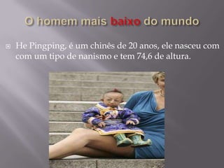    He Pingping, é um chinês de 20 anos, ele nasceu com
    com um tipo de nanismo e tem 74,6 de altura.
 