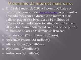    Em 18 de Janeiro de 2006 a Escom LLC bateu o
    recorde, ao comprar de Gary Kremen, o por muitos
    desejado "sex.com"; o domínio da internet mais
    valioso: pagou-se a bagatela de 14 milhões de
    dólares. O segundo posto foi atingido também em
    2006 pelo domínio "diamond.com", vendido por 7,5
    milhões de dólares. Os demais da lista são:
   business.com (7,5 milhões de dólares);
   AsSeenOnTv.com (5,1 milhões);
   Altavista.com (3,3 milhões);
   Wine.com (2,9 milhões);
   Autos.com (2,2 milhões)
 