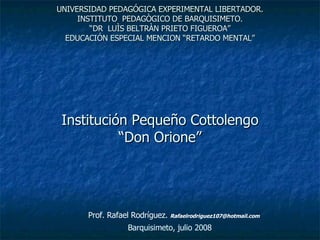 UNIVERSIDAD PEDAGÓGICA EXPERIMENTAL LIBERTADOR. INSTITUTO  PEDAGÒGICO DE BARQUISIMETO. “DR  LUÌS BELTRÀN PRIETO FIGUEROA” EDUCACIÓN ESPECIAL MENCION “RETARDO MENTAL” Institución Pequeño Cottolengo “Don Orione” Barquisimeto, julio 2008 Prof. Rafael Rodríguez.  [email_address] 