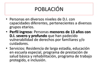 POBLACIÓN
• Personas en diversos niveles de D.I. con
capacidades diferentes, pertenecientes a diversos
grupos etarios.
• Perfil ingreso: Personas menores de 13 años con
D.I. severo y profundo que han padecido
vulnerabilidad de derechos por familiares y/o
cuidadores.
• Servicios: Residencia de larga estadía, educación
en escuela especial, programa de prestación de
salud básica y rehabilitación, programa de trabajo
protegido, e inclusión.
 