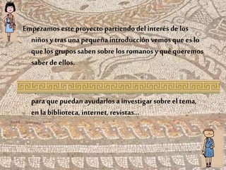 Empezamos este proyecto partiendo del interés de los
niñosy trasunapequeña introducción vemos quees lo
que los grupossaben sobre los romanosy qué queremos
saber de ellos.
Después,decidimos escribir cada unounacarta a la familia
para que puedan ayudarlosa investigarsobre el tema,
en la biblioteca, internet, revistas…